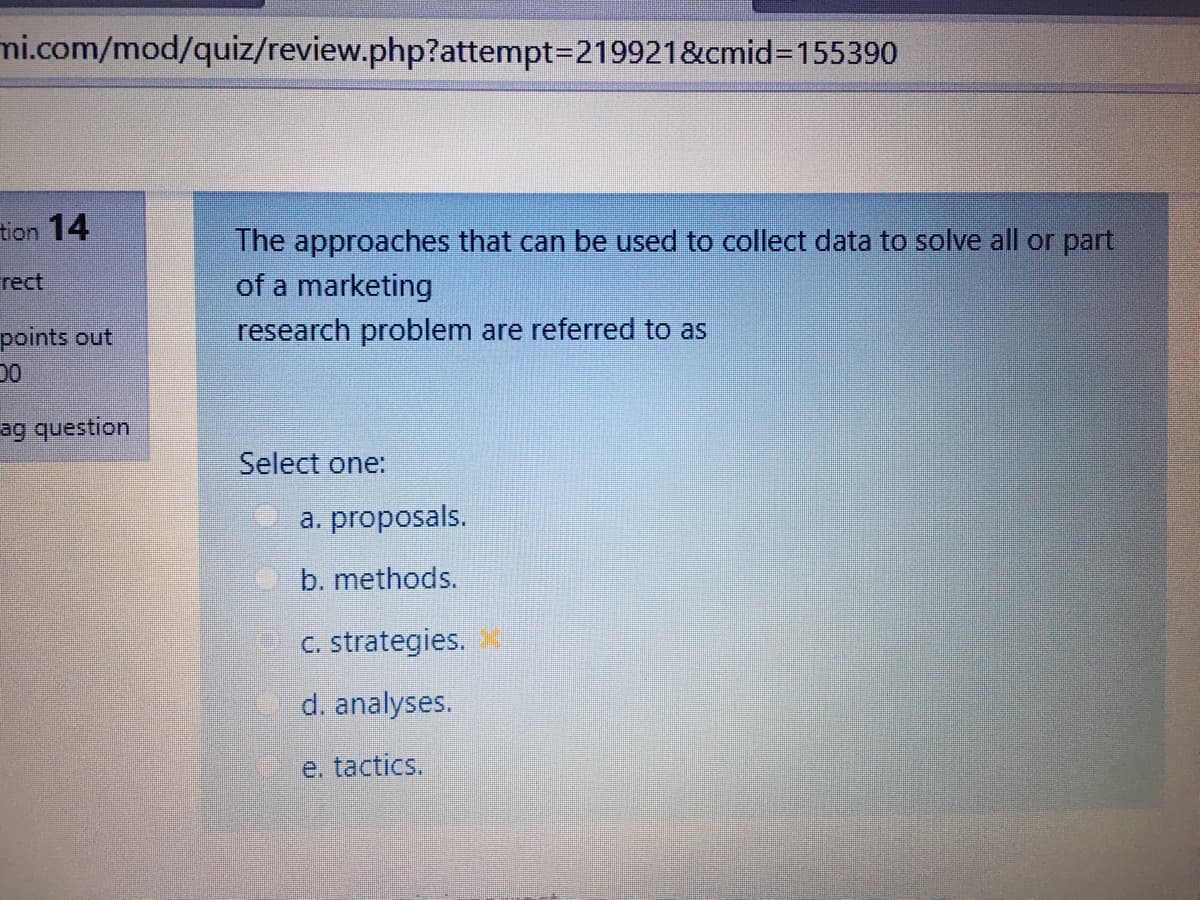 mi.com/mod/quiz/review.php?attempt3D2199218&cmid%3D155390
tion 14
The approaches that can be used to collect data to solve all or part
of a marketing
rect
points out
research problem are referred to as
ag question
Select one:
a. proposals.
b. methods.
C. strategies.
d. analyses.
e. tactics.
