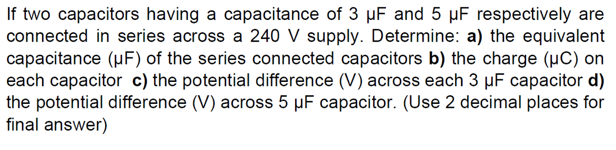 If two capacitors having a capacitance of 3 µF and 5 µF respectively are
connected in series across a 240 V supply. Determine: a) the equivalent
capacitance (uF) of the series connected capacitors b) the charge (uC) on
each capacitor c) the potential difference (V) across each 3 µF capacitor d)
the potential difference (V) across 5 µF capacitor. (Use 2 decimal places for
final answer)
