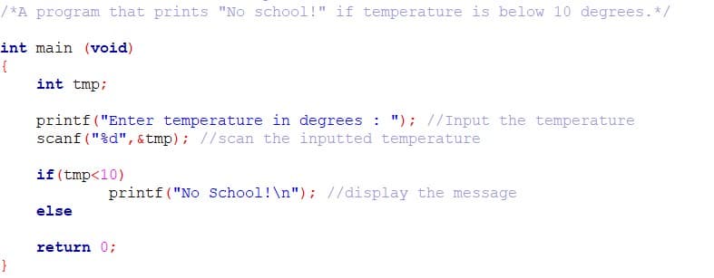 / *A program that prints "No school!" if temperature is below 10 degrees.*/
int main (void)
int tmp;
printf("Enter temperature in degrees : "); //Input the temperature
scanf ("%d", &tmp); //scan the inputted temperature
if (tmp<10)
printf("No School!\n"); //display the message
else
return 0;
}
