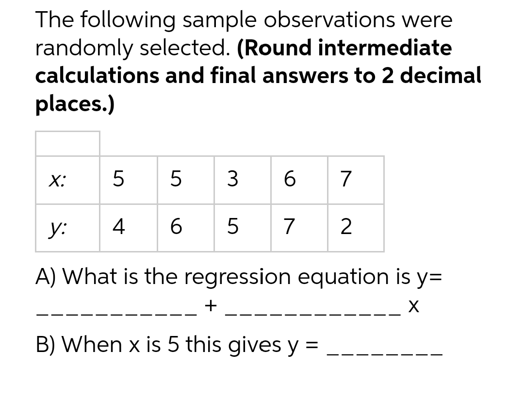 The following sample observations were
randomly selected. (Round intermediate
calculations and final answers to 2 decimal
places.)
X:
LO
5
5 3 6
4 6
7
5 7 2
y:
A) What is the regression equation is y=
X
B) When x is 5 this gives y =
