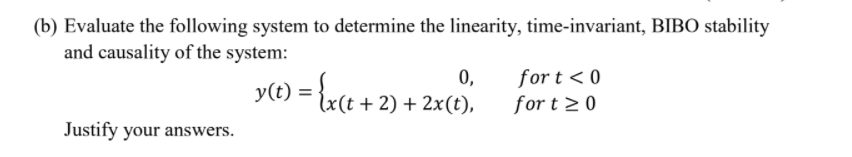 (b) Evaluate the following system to determine the linearity, time-invariant, BIBO stability
and causality of the system:
0,
for t < 0
y(t) = {x(t +2) + 2x(t),
for t 20
Justify your answers.
