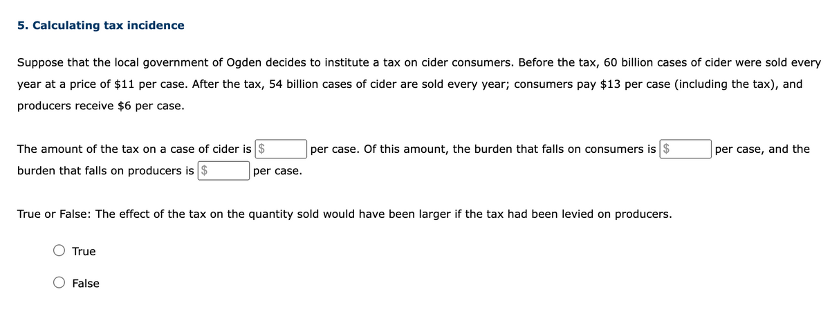 5. Calculating tax incidence
Suppose that the local government of Ogden decides to institute a tax on cider consumers. Before the tax, 60 billion cases of cider were sold every
year at a price of $11 per case. After the tax, 54 billion cases of cider are sold every year; consumers pay $13 per case (including the tax), and
producers receive $6 per case.
The amount of the tax on a case of cider is $
burden that falls on producers is $
per case.
True or False: The effect of the tax on the quantity sold would have been larger if the tax had been levied on producers.
True
per case. Of this amount, the burden that falls on consumers is $
False
per case, and the