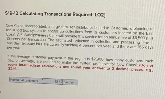 $19-12 Calculating Transactions Required [LO2]
Cow Chips, Incorporated, a large fertilizer distributor based in California, is planning to
use a lockbox system to speed up collections from its customers located on the East
Coast. A Philadelphia-area bank will provide this service for an annual fee of $6,500 plus
10 cents per transaction. The estimated reduction in collection and processing time is
one day. Treasury bills are currently yielding 4 percent per year, and there are 365 days
per year.
If the average customer payment in this region is $2,900, how many customers each
day, on average, are needed to make the system profitable for Cow Chips? (Do not
round intermediate calculations and round your answer to 2 decimal places, e.g.,
32.16.)
Number of customers
32.65 per day