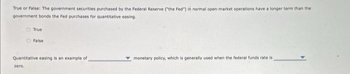 True or False: The government securities purchased by the Federal Reserve ("the Fed") in normal open-market operations have a longer term than the
government bonds the Fed purchases for quantitative easing.
True
False
Quantitative easing is an example of
zero.
monetary policy, which is generally used when the federal funds rate is