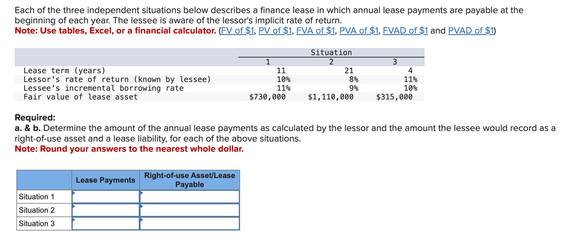 Each of the three independent situations below describes a finance lease in which annual lease payments are payable at the
beginning of each year. The lessee is aware of the lessor's implicit rate of return.
Note: Use tables, Excel, or a financial calculator. (FV of $1, PV of $1, FVA of $1, PVA of $1, FVAD of $1 and PVAD of $1)
Lease term (years)
Lessor's rate of return (known by lessee)
Lessee's incremental borrowing rate
Fair value of lease asset
Situation 1
Situation 2
Situation 3
Lease Payments
Right-of-use Asset/Lease
1
Payable
11
10%
11%
$730,000
Situation
2
21
8%
9%
$1,110,000
Required:
a. & b. Determine the amount of the annual lease payments as calculated by the lessor and the amount the lessee would record as a
right-of-use asset and a lease liability, for each of the above situations.
Note: Round your answers to the nearest whole dollar.
3
4
11%
10%
$315,000