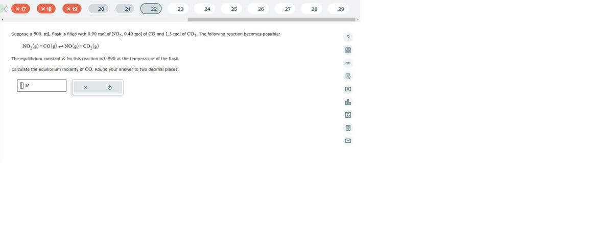X 17
X 18
M
X 19
20
X
21
22
23
24
25
Suppose a 500. mL flask is filled with 0.90 mol of NO₂, 0.40 mol of CO and 1.3 mol of CO₂. The following reaction becomes possible:
NO₂(g) + CO(g)
NO(g) + CO₂(g)
The equilibrium constant K for this reaction is 0.990 at the temperature of the flask.
Calculate the equilibrium molarity of CO. Round your answer to two decimal places.
26
27
28
29
? 圖 8 民□□图]
E
Ar
M