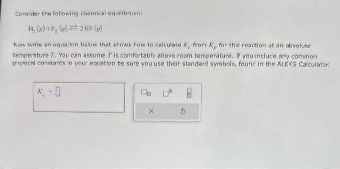 Consider the following chemical equilibrium:
H₂(e)+F₂ (e) 2 HF (e)
Now write an equation below that shows how to calculate K, from K,, for this reaction at an absolute
temperature 7. You can assume 7 is comfortably above room temperature. If you include any common
physical constants in your equation be sure you use their standard symbols, found in the ALEKS Calculator.
0
Do
X
$