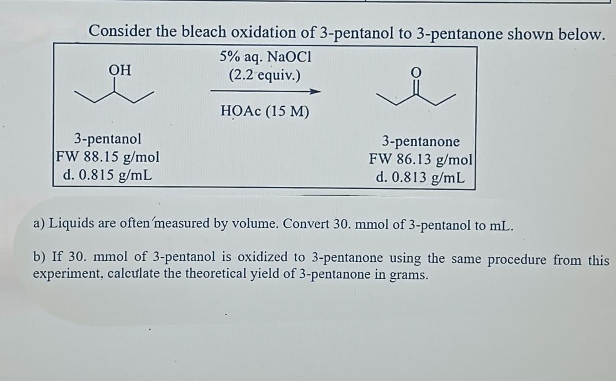 Consider the bleach oxidation of 3-pentanol to 3-pentanone shown below.
5% aq. NaOCI
(2.2 equiv.)
HOAc (15 M
OH
3-pentanol
FW 88.15 g/mol
d. 0.815 g/mL
3-pentanone
FW 86.13 g/mol
d. 0.813 g/mL
a) Liquids are often 'measured by volume. Convert 30. mmol of 3-pentanol to mL.
b) If 30. mmol of 3-pentanol is oxidized to 3-pentanone using the same procedure from this
experiment, calculate the theoretical yield of 3-pentanone in grams.
