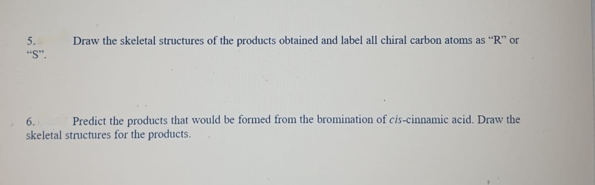 5.
"S".
Draw the skeletal structures of the products obtained and label all chiral carbon atoms as "R" or
6.5
Predict the products that would be formed from the bromination of cis-cinnamic acid. Draw the
skeletal structures for the products.