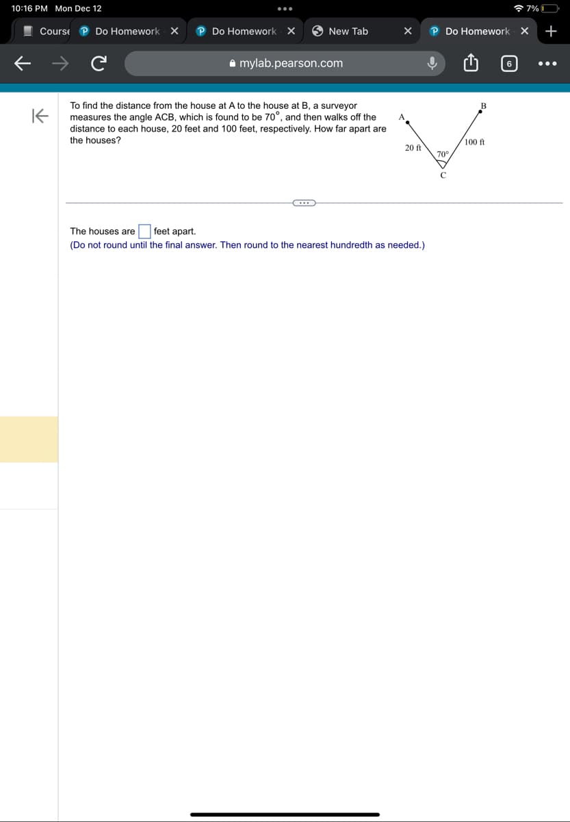 10:16 PM Mon Dec 12
Course P Do Homework X P Do Homework X
K
New Tab
mylab.pearson.com
To find the distance from the house at A to the house at B, a surveyor
measures the angle ACB, which is found to be 70°, and then walks off the
distance to each house, 20 feet and 100 feet, respectively. How far apart are
the houses?
...
X
20 ft
The houses are feet apart.
(Do not round until the final answer. Then round to the nearest hundredth as needed.)
P Do Homework X
ļ
70°
B
7% 0
100 ft
+