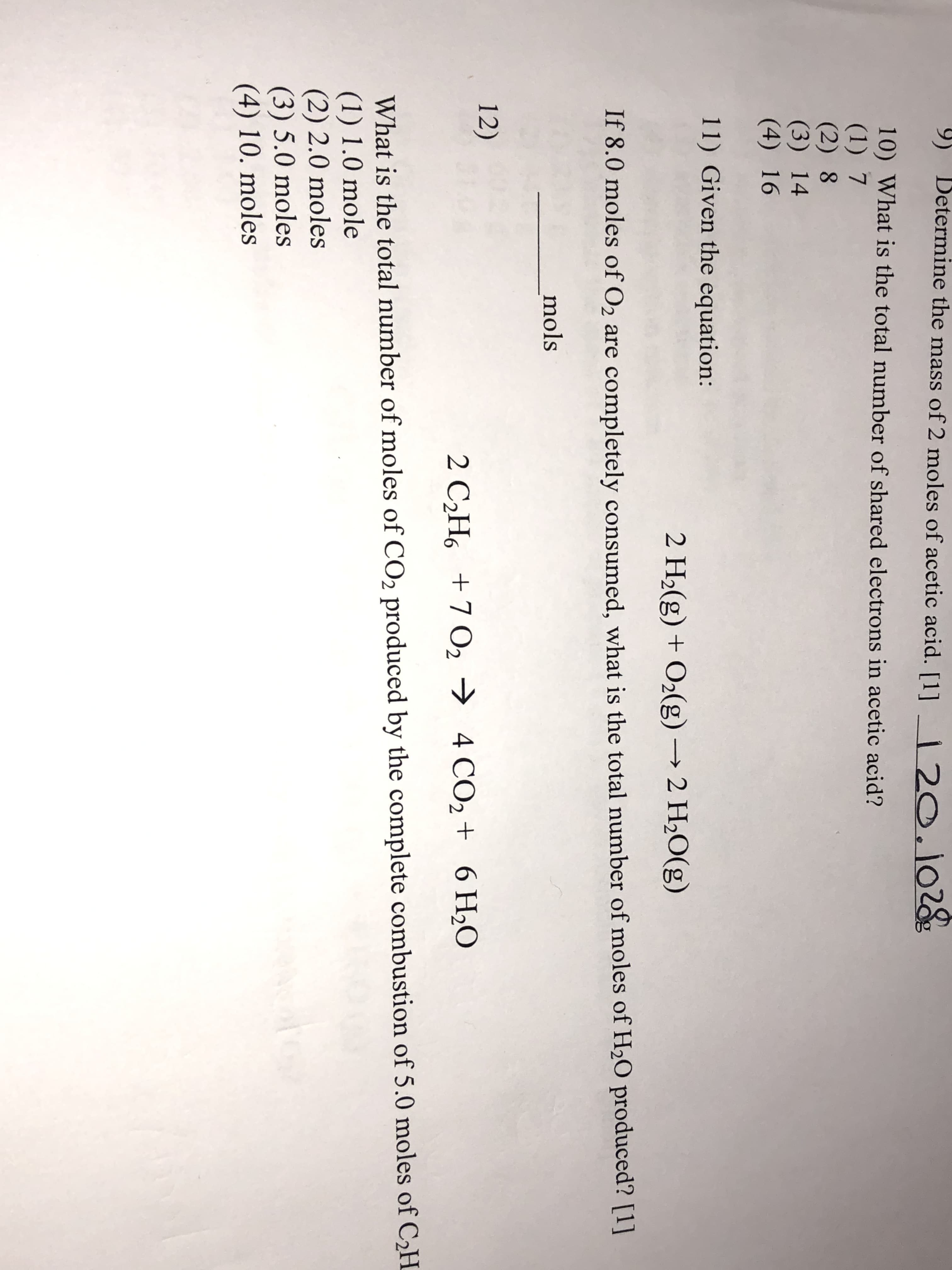 9)
Betermine the mass of 2 moles of acetic acid. [1]
2O.102g
10) What is the total number of shared electrons in acetic acid?
(1) 7
(2) 8
(3) 14
(4) 16
11) Given the equation:
2 H2(g) +02(g)2 H2O(g)
If 8.0 moles of O2 are completely consumed, what is the total number of moles of H20 produced? [1]
mols
12)
2 C2H6 7 O2
4 CO2 + 6 H20
What is the total number of moles of CO2 produced by the complete combustion of 5.0 moles of C2H
(1) 1.0 mole
(2) 2.0 moles
(3) 5.0 moles
(4) 10. moles
