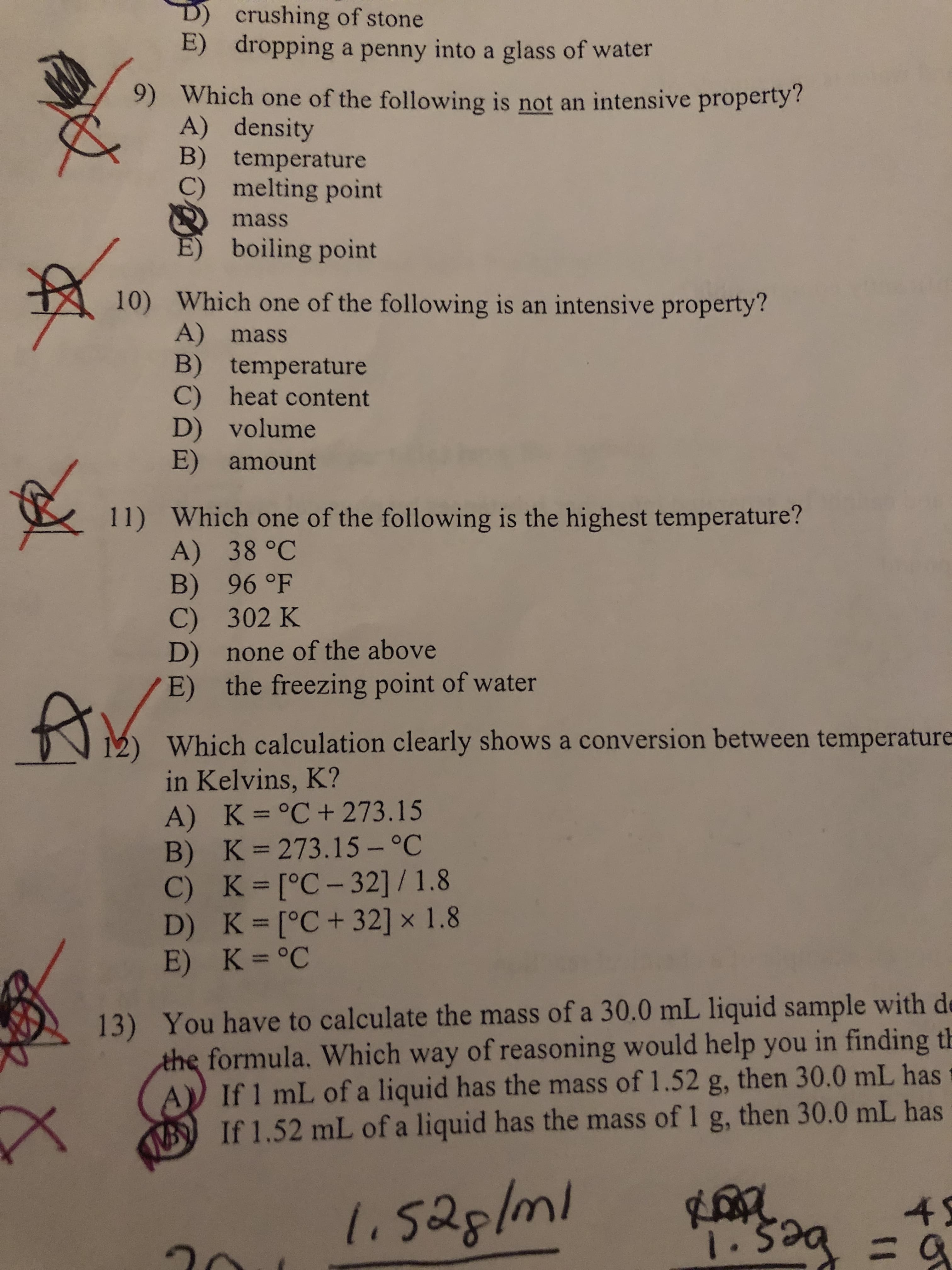 D) crushing of stone
E) dropping a penny into a glass of water
9) Which one of the following is not an intensive property?
A) density
B) temperature
C) melting point
mass
E) boiling point
10) Which one of the following is an intensive property?
A) mass
B) temperature
C) heat content
D) volume
E) amount
11) Which one of the following is the highest temperature?
A) 38 °C
B) 96 °F
C) 302 K
D) none of the above
E) the freezing point of water
Which calculation clearly shows a conversion between temperature
in Kelvins, K?
A) K=°C+ 273.15
B) K 273.15 – °C
C) K=[°C-32] / 1.8
D) K [°C+ 32] x 1.8
E) K=°C
13) You have to calculate the mass of a 30.0 mL liquid sample with de
the formula. Which way of reasoning would help you in finding th
A If 1 mL of a liquid has the mass of 1.52 g, then 30.0 mL has
B If 1.52 mL of a liquid has the mass of 1 g, then 30.0 mL has
li528/ml
45
3Da
1.52,
1.
