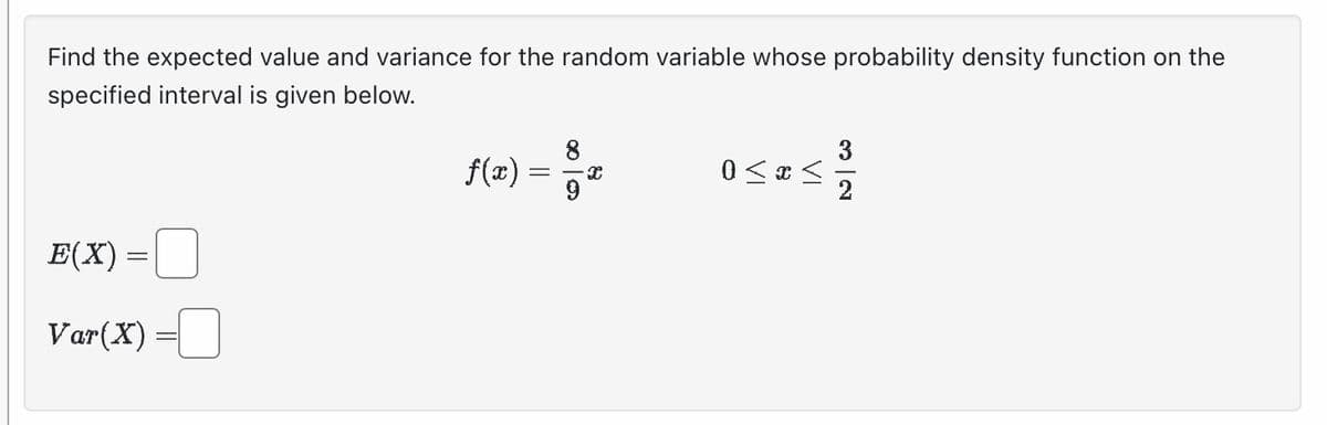 Find the expected value and variance for the random variable whose probability density function on the
specified interval is given below.
E(X) =
=
Var (X)
f(x)
=
8
a
0 < x <
3