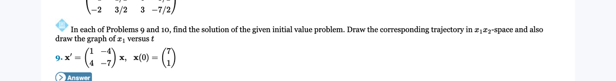 3/2
3 -7/2)
-2
In each of Problems 9 and 10, find the solution of the given initial value problem. Draw the corresponding trajectory in x1x2-space and also
draw the graph of x1 versus t
(=) x, x(0) =
9. х
Answer
