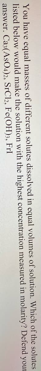 You have equal masses of different solutes dissolved in equal volumes of solution. Which of the solutes
listed below would make the solution with the highest concentration measured in molarity? Defend your
answer. Ca3(AsO4)2, SrCl2, Fe(OH)3, FrI
