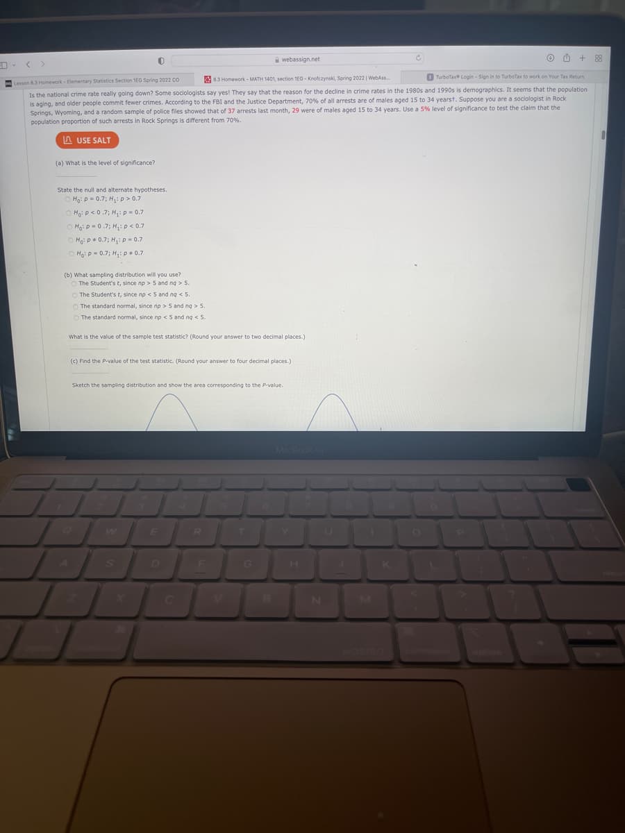 A webassign.net
88
< >
83 Homework - MATH 1401, section 1E0 - Knofczynski, Spring 2022 | WebAss.
O TurboTax Login - Sign in to TurboTax to work on Your Tax Return
Lesson 8.3 Homework - Elementary Statistics Section 1EG Spring 2022 Cco
Is the national crime rate really going down? Some sociologists say yes! They say that the reason for the decline in crime rates in the 1980s and 1990s is demographics. It seems that the population
is aging, and older people commit fewer crimes. According to the FBI and the Justice Department, 70% of all arrests are of males aged 15 to 34 yearst. Suppose you are a sociologist in Rock
Springs, Wyoming, and a random sample of police files showed that of 37 arrests last month, 29 were of males aged 15 to 34 years. Use a 5% level of significance to test the claim that the
population proportion of such arrests in Rock Springs is different from 70%.
A USE SALT
(a) What is the level of significance?
State the null and alternate hypotheses.
Ho: P- 0.7; H:p > 0.7
Hoi p < 0.7; H,: p = 0.7
Hgip 0.7; H,: p < 0.7
O Hoi p+ 0.7; H,: p = 0.7
Hoi p- 0.7; H: p 0.7
(b) What sampling distribution will you use?
The Student's t, since np > 5 and ng > 5.
O The Student's t, since np < 5 and ng < 5.
O The standard normal, since np > 5 and ng > 5.
O The standard normal, since np < 5 and ng < 5.
What is the value of the sample test statistic? (Round your answer to two decimal places.)
(c) Find the P-value of the test statistic. (Round your answer to four decimal places.)
Sketch the sampling distribution and show the area corresponding to the P-value.
E
D
G
C.
B
IN
