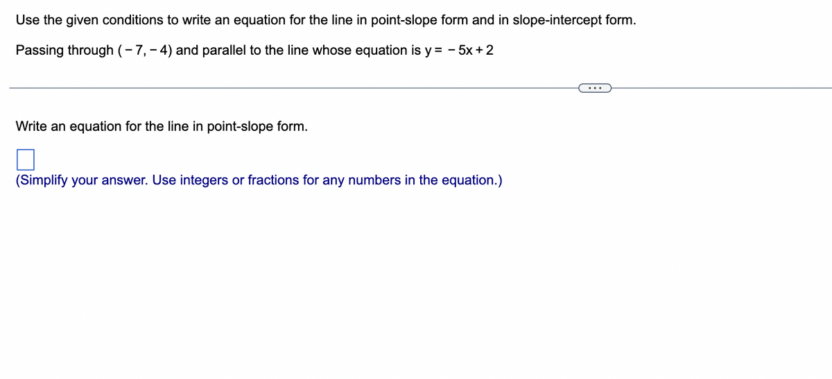 Use the given conditions to write an equation for the line in point-slope form and in slope-intercept form.
Passing through (-7,-4) and parallel to the line whose equation is y = -5x + 2
Write an equation for the line in point-slope form.
(Simplify your answer. Use integers or fractions for any numbers in the equation.)