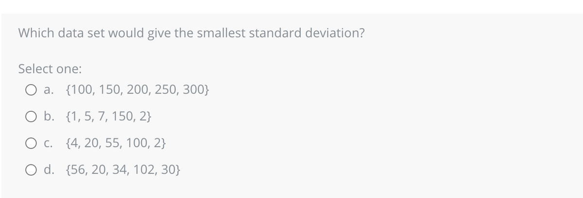 Which data set would give the smallest standard deviation?
Select one:
a. {100, 150, 200, 250, 300}
O b.
{1, 5, 7, 150, 2}
O c. {4, 20, 55, 100, 2}
O d. (56, 20, 34, 102, 30}