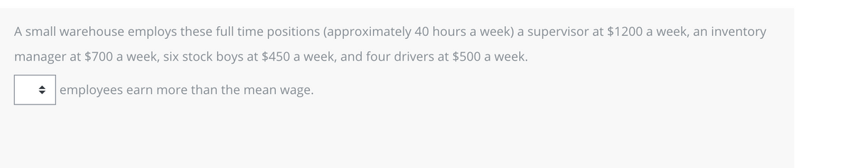 A small warehouse employs these full time positions (approximately 40 hours a week) a supervisor at $1200 a week, an inventory
manager at $700 a week, six stock boys at $450 a week, and four drivers at $500 a week.
employees earn more than the mean wage.