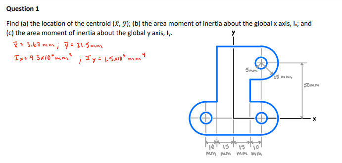 Question 1
Find (a) the location of the centroid (x, y); (b) the area moment of inertia about the global x axis, k; and
(c) the area moment of inertia about the global y axis, ly.
*- 3.67 mm; ỹ - 21.5mm
Ixs 4.3x10* mm" ; Ty: 1.Sxlo* mm
5mm
13 mm
Somm
13
10
Mm mm
MM Mm
