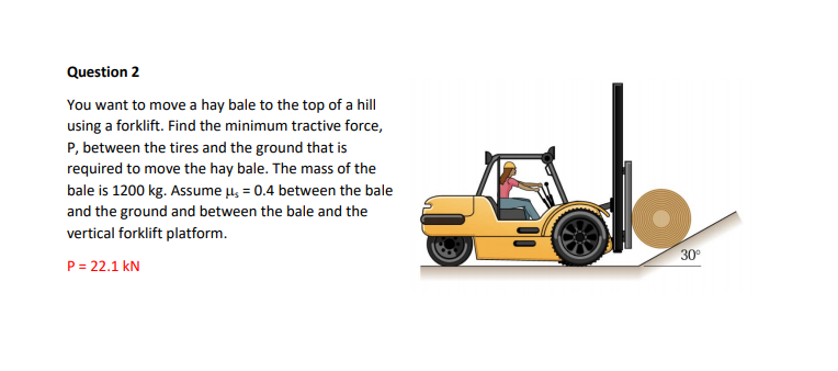 Question 2
You want to move a hay bale to the top of a hill
using a forklift. Find the minimum tractive force,
P, between the tires and the ground that is
required to move the hay bale. The mass of the
bale is 1200 kg. Assume u, = 0.4 between the bale
and the ground and between the bale and the
vertical forklift platform.
30°
P = 22.1 kN
