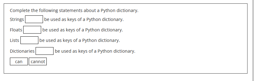 Complete the following statements about a Python dictionary.
Strings
be used as keys of a Python dictionary.
Floats
be used as keys of a Python dictionary.
be used as keys of a Python dictionary.
Lists
Dictionaries
can
cannot
be used as keys of a Python dictionary.