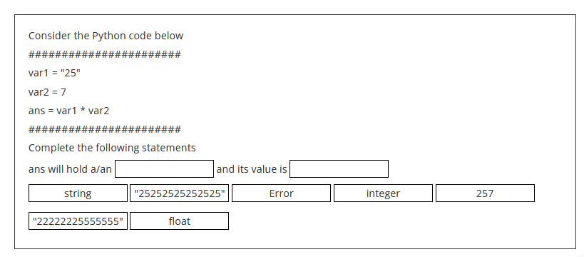 Consider the Python code below
#######
######
var1 = "25"
var2 = 7
ans = var1 * var2
######
####
Complete the following statements
ans will hold a/an
string
"22222225555555"
and its value is
Error
"25252525252525"
float
integer
257