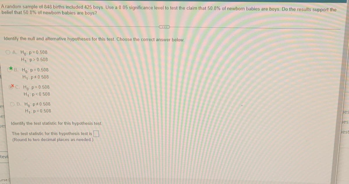 A random sample of 848 births included 425 boys. Use a 0.05 significance level to test the claim that 50.8% of newborn babies are boys. Do the results support the
belief that 50.8% of newborn babies are boys?
Identify the null and alternative hypotheses for this test. Choose the correct answer below.
O A. Ho p=0.508
H1:p>0.508
B. Ho p=0.508
H p 0.508
C. Ho p=0.508
H1:p<0.508
O D. Ho p 0.508
H p=0.508
es
es
es
Identify the test statistic for this hypothesis test.
iest
est
The test statistic for this hypothesis test is
(Round to two decimal places as needed.)
Revi
urse (
