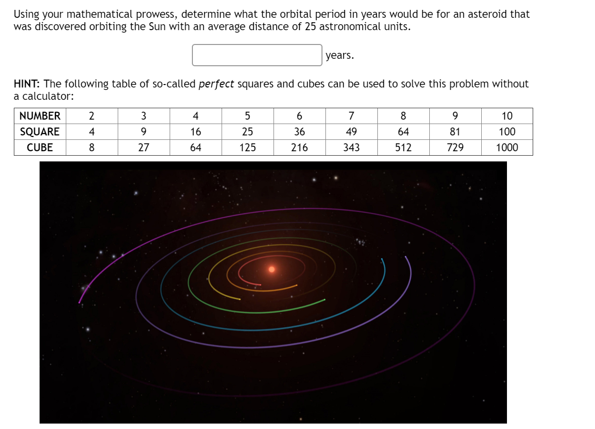 Using your mathematical prowess, determine what the orbital period in years would be for an asteroid that
was discovered orbiting the Sun with an average distance of 25 astronomical units.
years.
