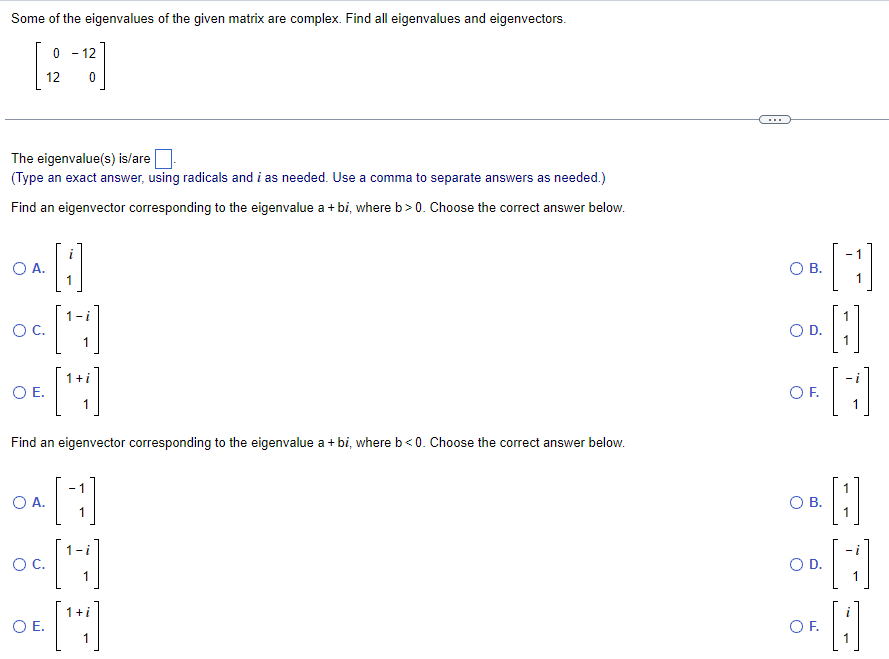 Some of the eigenvalues of the given matrix are complex. Find all eigenvalues and eigenvectors.
12
12
0
The eigenvalue(s) is/are
(Type an exact answer, using radicals and i as needed. Use a comma to separate answers as needed.)
Find an eigenvector corresponding to the eigenvalue a + bi, where b>0. Choose the correct answer below.
○ A.
○ C.
○ E.
Find an eigenvector corresponding to the eigenvalue a + bi, where b<0. Choose the correct answer below.
○ A.
ос.
○ E.
1
○ B.
○ D.
○ F.
О в.
[B]
○ D.
○ F.