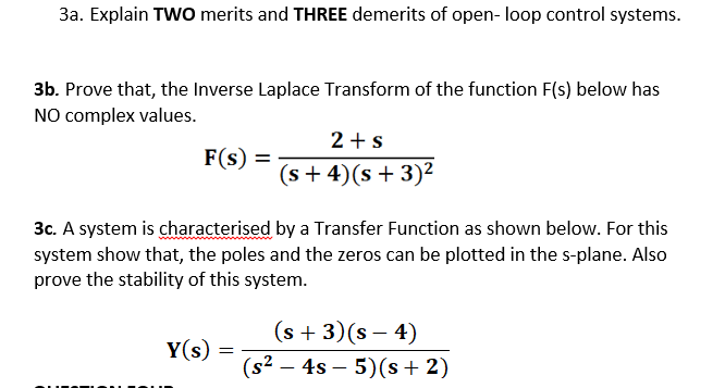 3a. Explain TWO merits and THREE demerits of open- loop control systems.
3b. Prove that, the Inverse Laplace Transform of the function F(s) below has
NO complex values.
2 +s
(s + 4)(s+ 3)²
F(s) =
3c. A system is characterised by a Transfer Function as shown below. For this
system show that, the poles and the zeros can be plotted in the s-plane. Also
prove the stability of this system.
(s + 3)(s – 4)
(s² – 4s – 5)(s + 2)
Y(s)
