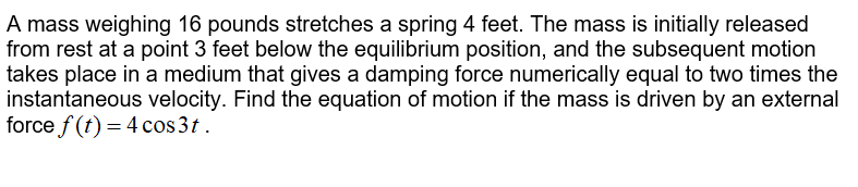 A mass weighing 16 pounds stretches a spring 4 feet. The mass is initially released
from rest at a point 3 feet below the equilibrium position, and the subsequent motion
takes place in a medium that gives a damping force numerically equal to two times the
instantaneous velocity. Find the equation of motion if the mass is driven by an external
force f (t) = 4 cos3t.
