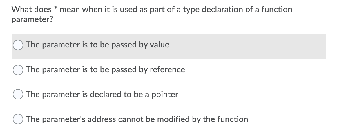 What does * mean when it is used as part of a type declaration of a function
parameter?
The parameter is to be passed by value
The parameter is to be passed by reference
The parameter is declared to be a pointer
O The parameter's address cannot be modified by the function
