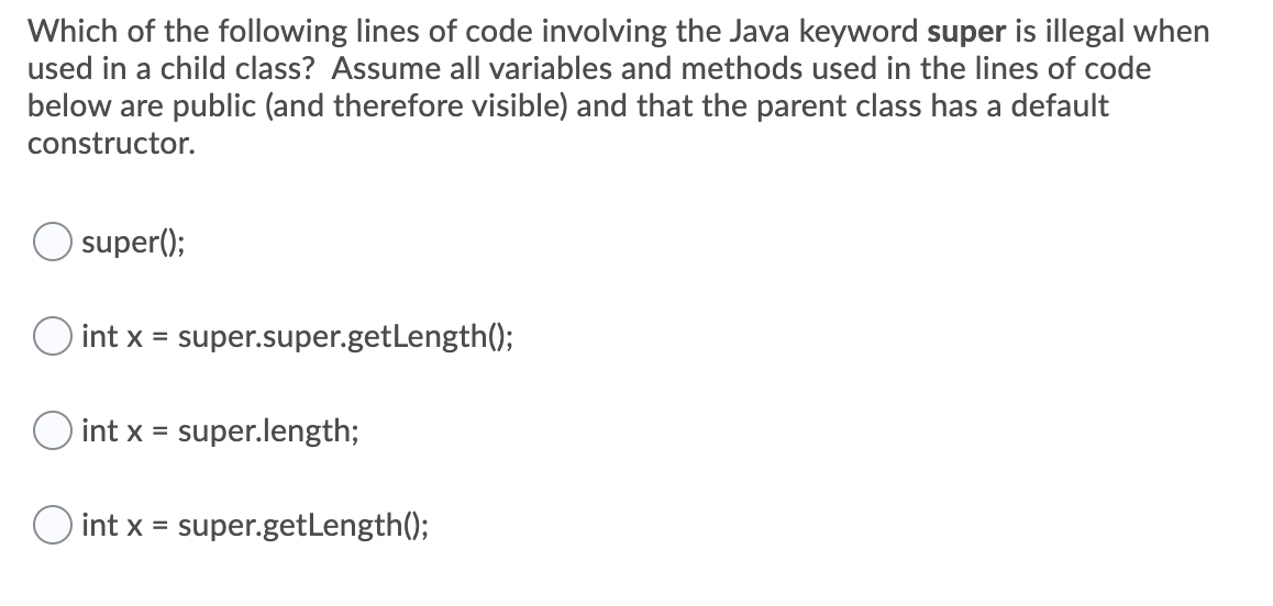 Which of the following lines of code involving the Java keyword super is illegal when
used in a child class? Assume all variables and methods used in the lines of code
below are public (and therefore visible) and that the parent class has a default
constructor.
super();
O int x =
super.super.getLength();
int x = super.length;
%3D
O int x =
super.getLength();
