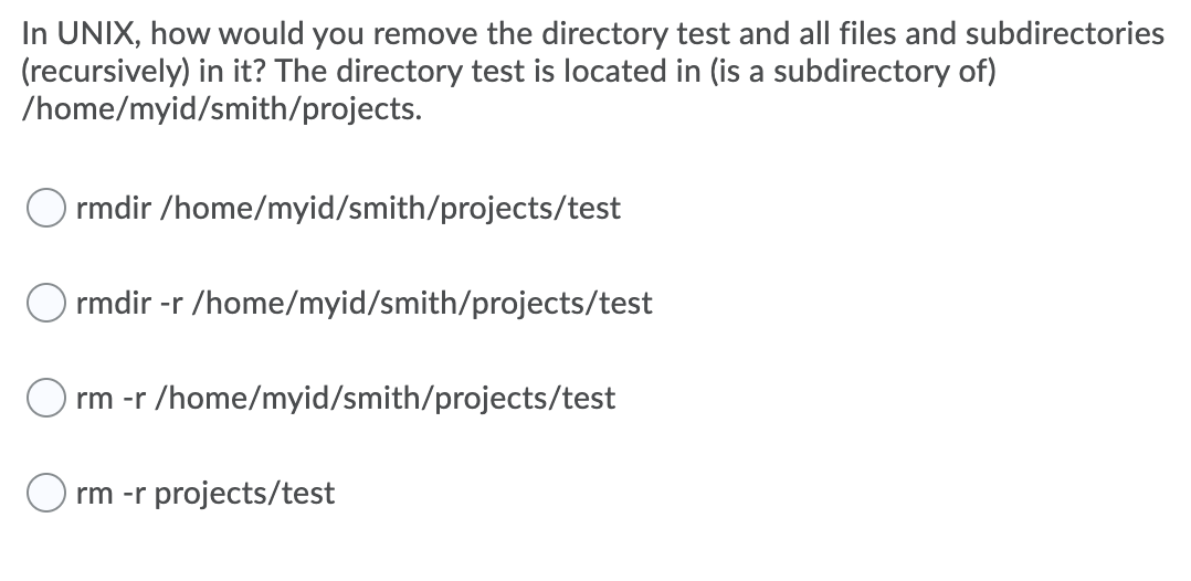 In UNIX, how would you remove the directory test and all files and subdirectories
(recursively) in it? The directory test is located in (is a subdirectory of)
/home/myid/smith/projects.
O rmdir /home/myid/smith/projects/test
O rmdir -r /home/myid/smith/projects/test
rm -r /home/myid/smith/projects/test
O rm -r projects/test
