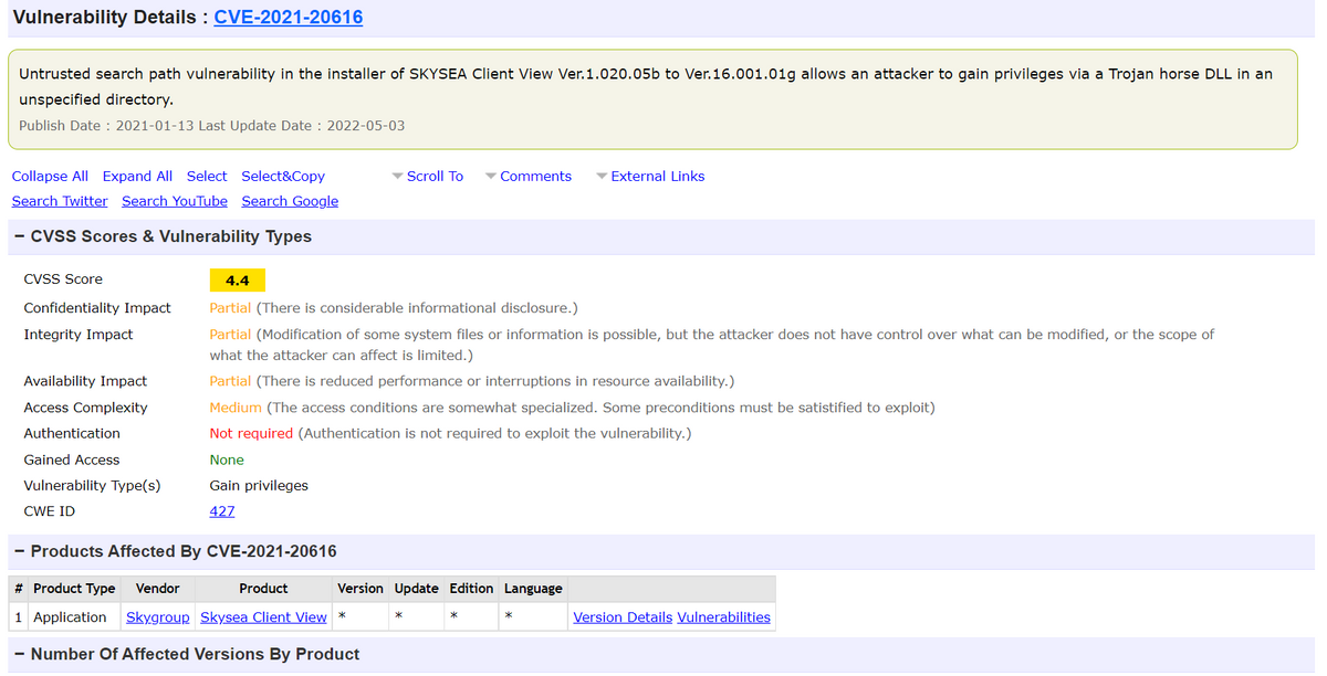 Vulnerability Details : CVE-2021-20616
Untrusted search path vulnerability in the installer of SKYSEA Client View Ver.1.020.05b to Ver. 16.001.01g allows an attacker to gain privileges via a Trojan horse DLL in an
unspecified directory.
Publish Date: 2021-01-13 Last Update Date: 2022-05-03
Scroll To ▾ Comments
External Links
Collapse All Expand All Select Select&Copy
Search Twitter Search YouTube Search Google
- CVSS Scores & Vulnerability Types
CVSS Score
4.4
Partial (There is considerable informational disclosure.)
Confidentiality Impact
Integrity Impact
Partial (Modification of some system files or information is possible, but the attacker does not have control over what can be modified, or the scope of
what the attacker can affect is limited.)
Availability Impact
Partial (There is reduced performance or interruptions in resource availability.)
Access Complexity
Medium (The access conditions are somewhat specialized. Some preconditions must be satistified to exploit)
Not required (Authentication is not required to exploit the vulnerability.)
Authentication
None
Gained Access
Vulnerability Type(s)
CWE ID
Gain privileges
427
- Products Affected By CVE-2021-20616
# Product Type Vendor
Product
Version Update Edition Language
1 Application Skygroup Skysea Client View *
Version Details Vulnerabilities
- Number Of Affected Versions By Product