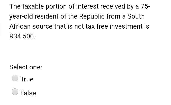 The taxable portion of interest received by a 75-
year-old resident of the Republic from a South
African source that is not tax free investment is
R34 500.
Select one:
True
False
