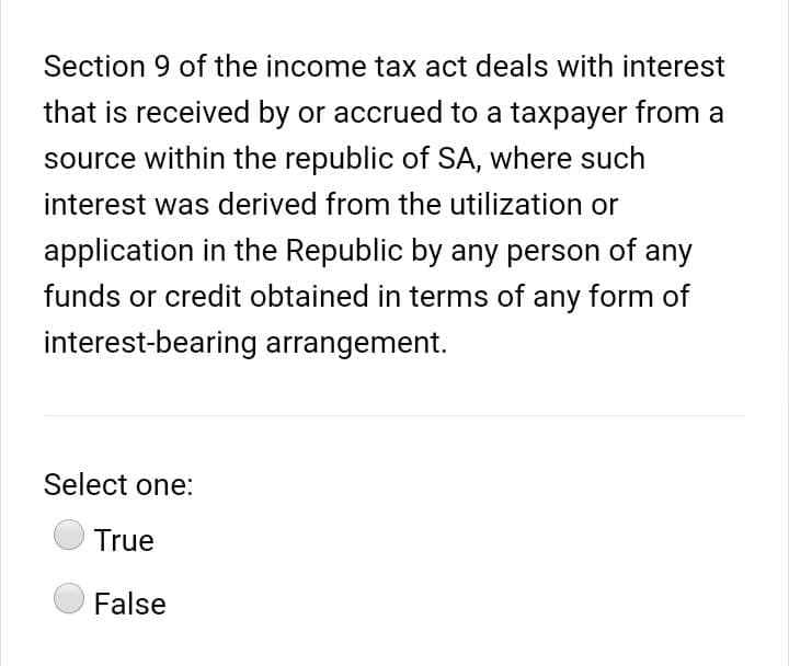 Section 9 of the income tax act deals with interest
that is received by or accrued to a taxpayer from a
source within the republic of SA, where such
interest was derived from the utilization or
application in the Republic by any person of any
funds or credit obtained in terms of any form of
interest-bearing arrangement.
Select one:
True
False
