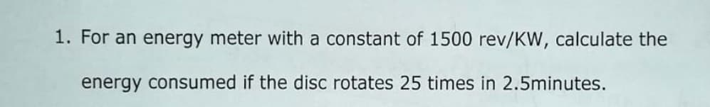 1. For an energy meter with a constant of 1500 rev/KW, calculate the
energy consumed if the disc rotates 25 times in 2.5minutes.