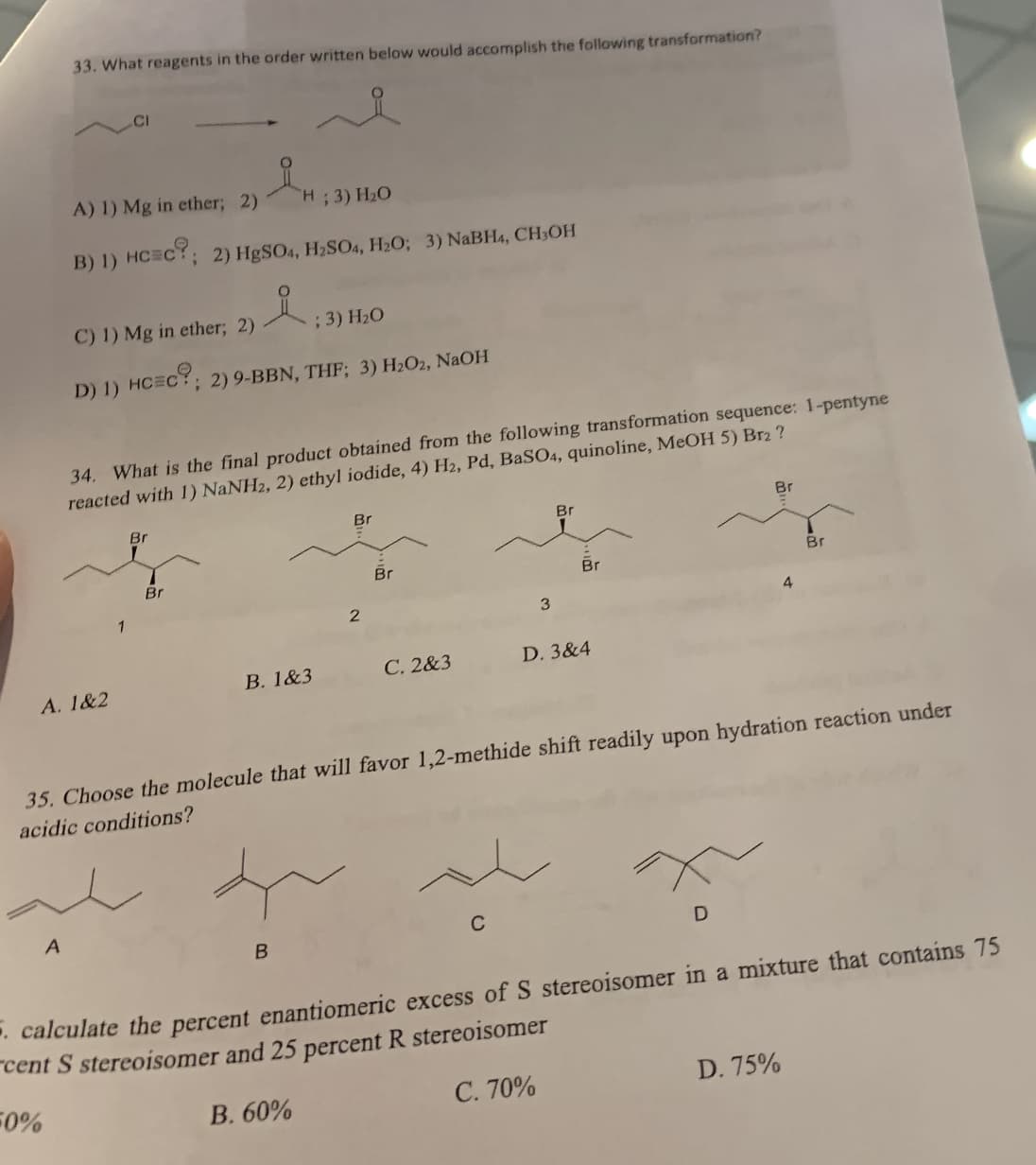 33. What reagents in the order written below would accomplish the following transformation?
A) 1) Mg in ether; 2)
"H; 3) H₂O
B) 1) HCC?; 2) HgSO4, H₂SO4, H₂O; 3) NaBH4, CH₂OH
A
C) 1) Mg in ether; 2)
; 3) H₂O
D) 1) HCEC?; 2) 9-BBN, THF; 3) H₂O2, NaOH
34. What is the final product obtained from the following transformation sequence: 1-pentyne
reacted with 1) NaNH2, 2) ethyl iodide, 4) H2, Pd, BaSO4, quinoline, MeOH 5) Br2 ?
A. 1&2
1
Br
Br
B. 1&3
Br
B
2
Br
C. 2&3
3
C
Br
Br
D. 3&4
35. Choose the molecule that will favor 1,2-methide shift readily upon hydration reaction under
acidic conditions?
Br
D
4
Br
D. 75%
calculate the percent enantiomeric excess of S stereoisomer in a mixture that contains 75
cent S stereoisomer and 25 percent R stereoisomer
-0%
B. 60%
C. 70%