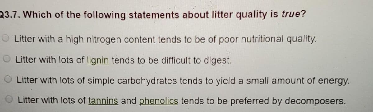 23.7. Which of the following statements about litter quality is true?
Litter with a high nitrogen content tends to be of poor nutritional quality.
O Litter with lots of lignin tends to be difficult to digest.
O Litter with lots of simple carbohydrates tends to yield a small amount of energy.
Litter with lots of tannins and phenolics tends to be preferred by decomposers.