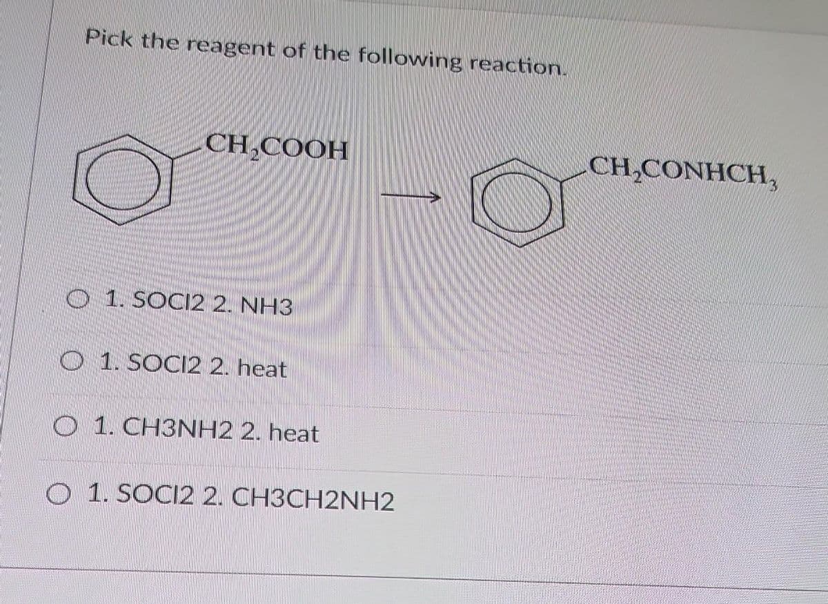 Pick the reagent of the following reaction.
CH COOH
1. SOCI2 2. NH3
1. SOCI2 2. heat
1. CH3NH2 2. heat
O 1. SOCI2 2. CH3CH2NH2
CH₂CONHCH,