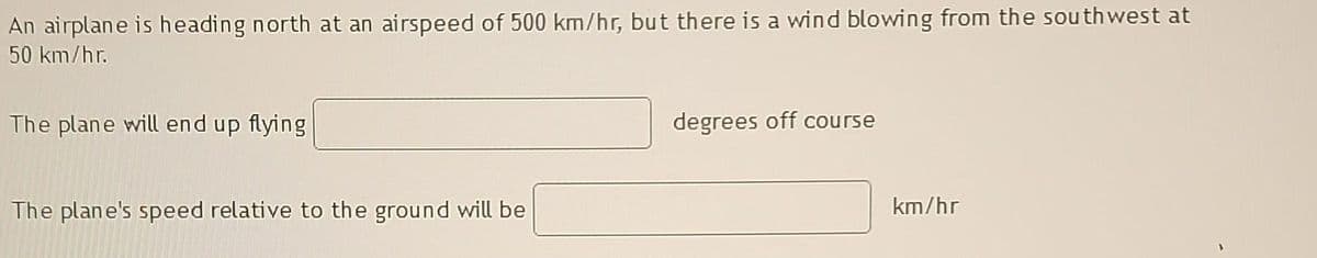 An airplane is heading north at an airspeed of 500 km/hr, but there is a wind blowing from the southwest at
50 km/hr.
The plane will end up flying
The plane's speed relative to the ground will be
degrees off course
km/hr