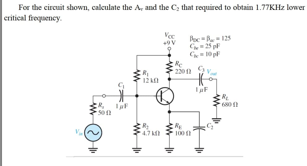 For the circuit shown, calculate the A, and the C2 that required to obtain 1.77KHZ lower
critical frequency.
Vcc
BDc = Bac = 125
Cbe = 25 pF
Chc = 10 pF
Rc
220 N
+9 V
C3
Vout
R1
12 ΚΩ
C1
1 µF
RL
680 N
Rs
1 µF
50 Ω
R2
4.7 k.
RE
100 N
Vin
