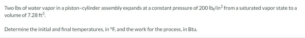 Two lbs of water vapor in a piston-cylinder assembly expands at a constant pressure of 200 lb/in² from a saturated vapor state to a
volume of 7.28 ft³.
Determine the initial and final temperatures, in °F, and the work for the process, in Btu.
