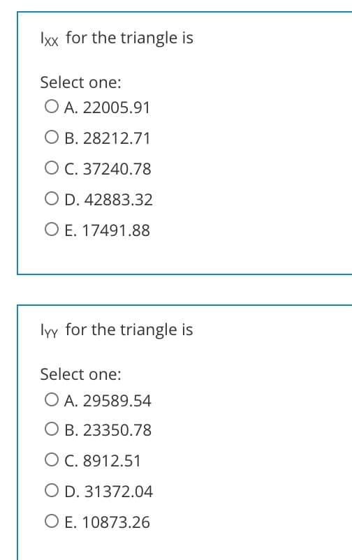 Ixx for the triangle is
Select one:
O A. 22005.91
O B. 28212.71
O C. 37240.78
O D. 42883.32
O E. 17491.88
lyy for the triangle is
Select one:
O A. 29589.54
O B. 23350.78
O C. 8912.51
O D. 31372.04
O E. 10873.26
