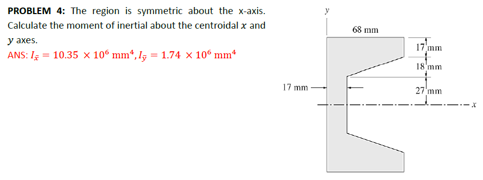 PROBLEM 4: The region is symmetric about the x-axis.
Calculate the moment of inertial about the centroidal x and
y axes.
ANS: I = 10.35 x 106 mm², I = 1.74 × 106 mm²
x
y
68 mm
17 mm
18'mm
17 mm.
27 mm
x