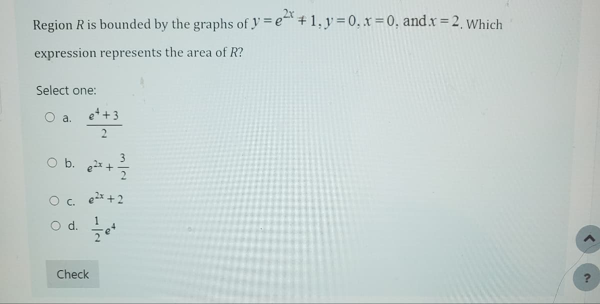 Region R is bounded by the graphs of y=e* + 1, y = 0, x = 0, and.x=2, which
expression represents the area of R?
Select one:
O a.
3
O b. 0²x + 12/1/2
C.
e++3
2
d.
e²x + 2
Check
ܕ
-e4