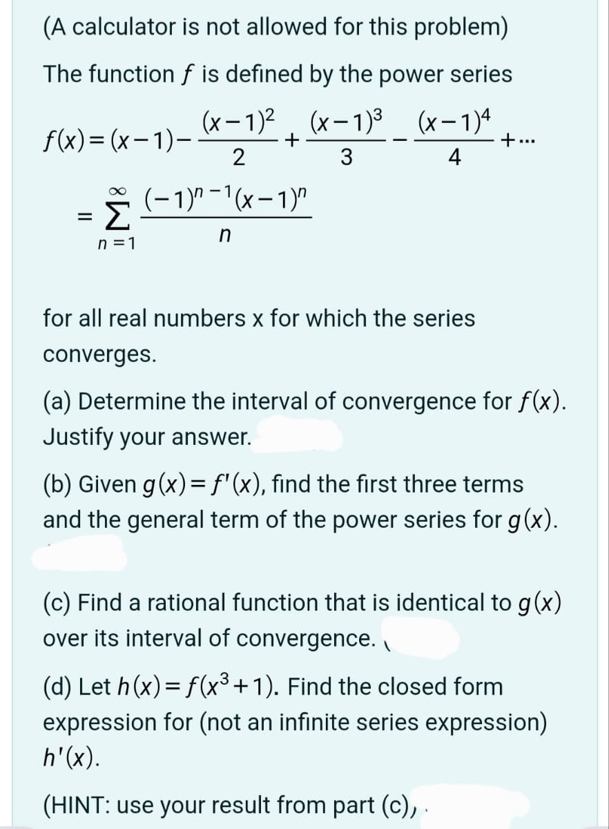 (A calculator is not allowed for this problem)
The function f is defined by the power series
(x-1)² (x-1)³ (x-1)4
2
3
4
(−1)″ −¹(x − 1)″
n
f(x)=(x-1)-
=
∞
Σ
n=1
+
for all real numbers x for which the series
converges.
+...
(a) Determine the interval of convergence for f(x).
Justify your answer.
(b) Given g (x) = f'(x), find the first three terms
and the general term of the power series for g(x).
(c) Find a rational function that is identical to g(x)
over its interval of convergence.
(d) Let h(x) = f(x³+1). Find the closed form
expression for (not an infinite series expression)
h'(x).
(HINT: use your result from part (c), .