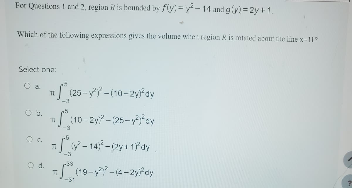 For Questions 1 and 2, region R is bounded by f(y)= y²-14 and g(y) = 2y + 1.
Which of the following expressions gives the volume when region R is rotated about the line x=11?
Select one:
O a.
C.
5
TTS (26
-3
5
π
π
TU
(25-y²)²-(10-2y)² dy
(10-2y)²-(25- y²)²dy
(y²-14)²-(2y + 1)² dy
(19-y²)²-(4-2y)²dy
-3
-3
33
Vi
-31